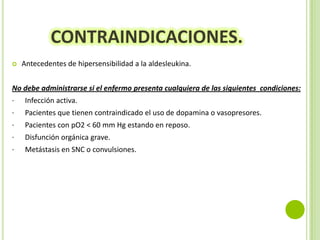 CONTRAINDICACIONES.


Antecedentes de hipersensibilidad a la aldesleukina.

No debe administrarse si el enfermo presenta cualquiera de las siguientes condiciones:
·

Infección activa.

·

Pacientes que tienen contraindicado el uso de dopamina o vasopresores.

·

Pacientes con pO2 < 60 mm Hg estando en reposo.

·

Disfunción orgánica grave.

·

Metástasis en SNC o convulsiones.

 