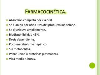 FARMACOCINÉTICA.
Absorción completa por vía oral.
 Se elimina por orina 93% del producto inalterado.
 Se distribuye ampliamente.
 Biodisponibilidad 45%.
 Dosis dependiente.
 Poco metabolismo hepático.
 Sin metabolitos.
 Pobre unión a proteínas plasmáticas.
 Vida media 4 horas.


 