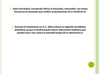 

Daño miocárdico, incluyendo infarto al miocardio, miocarditis, con mayor
frecuencia en pacientes que reciben conjuntamente IL2 e interferón-α.



Durante el tratamiento con IL-2 debe evitarse la ingestión de bebidas
alcohólicas ya que el alcohol puede inducir alteraciones hepáticas que
pueden hacer más severa la toxicidad propia de la interleucina-2.

 