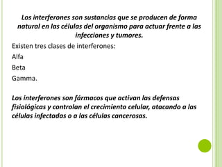 Los interferones son sustancias que se producen de forma
natural en las células del organismo para actuar frente a las
infecciones y tumores.
Existen tres clases de interferones:
Alfa
Beta
Gamma.

Los interferones son fármacos que activan las defensas
fisiológicas y controlan el crecimiento celular, atacando a las
células infectadas o a las células cancerosas.

 
