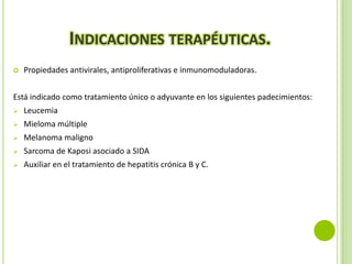 INDICACIONES TERAPÉUTICAS.


Propiedades antivirales, antiproliferativas e inmunomoduladoras.

Está indicado como tratamiento único o adyuvante en los siguientes padecimientos:


Leucemia



Mieloma múltiple



Melanoma maligno



Sarcoma de Kaposi asociado a SIDA



Auxiliar en el tratamiento de hepatitis crónica B y C.

 