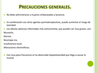 PRECAUCIONES GENERALES.


No debe administrarse a mujeres embarazadas y lactancia.



En combinación con otros agentes quimioterapéuticos, puede aumentar el riesgo de
toxicidad



Los efectos adversos informados más comúnmente, que pueden ser muy graves, son:

Mucositis.

Diarrea.
Neutrope-nia.
Insuficiencia renal.
Alteraciones electrolíticas.


Con muy poca frecuencia se ha observado hepatotoxicidad que llega a causar la
muerte

 