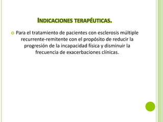 INDICACIONES TERAPÉUTICAS.


Para el tratamiento de pacientes con esclerosis múltiple
recurrente-remitente con el propósito de reducir la
progresión de la incapacidad física y disminuir la
frecuencia de exacerbaciones clínicas.

 