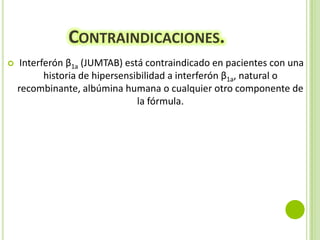 CONTRAINDICACIONES.


Interferón β1a (JUMTAB) está contraindicado en pacientes con una
historia de hipersensibilidad a interferón β1a, natural o
recombinante, albúmina humana o cualquier otro componente de
la fórmula.

 