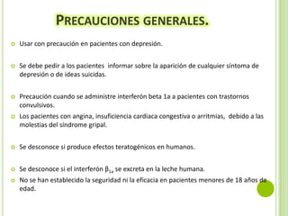 PRECAUCIONES GENERALES.


Usar con precaución en pacientes con depresión.



Se debe pedir a los pacientes informar sobre la aparición de cualquier síntoma de
depresión o de ideas suicidas.



Precaución cuando se administre interferón beta 1a a pacientes con trastornos
convulsivos.



Los pacientes con angina, insuficiencia cardiaca congestiva o arritmias, debido a las
molestias del síndrome gripal.



Se desconoce si produce efectos teratogénicos en humanos.



Se desconoce si el interferón β1a se excreta en la leche humana.



No se han establecido la seguridad ni la eficacia en pacientes menores de 18 años de
edad.

 