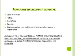 REACCIONES SECUNDARIAS Y ADVERSAS.






Dolor muscular.
Fiebre.
Escalofríos.
Astenia.
Síndrome gripal cuya incidencia disminuye al continuar el
tratamiento.

Aun cuando no se ha presentado con JUMTAB, con otros productos a
base de interferón β1a se ha informado de depresión y de ideación
suicida, por lo que se debe tener precaución en pacientes con
depresión.

 