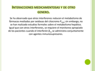 INTERACCIONES MEDICAMENTOSAS Y DE OTRO
GENERO.
Se ha observado que otros interferones reducen el metabolismo de
fármacos mediados por oxidasas del citocromo P450; sin embargo, no
se han realizado estudios formales sobre el metabolismo hepático.
Igual que con otros interferones, se requiere el monitoreo apropiado
de los pacientes cuando el interferón β1a se administra conjuntamente
con agentes inmunosupresores.

 