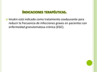 INDICACIONES TERAPÉUTICAS.


Imukin está indicado como tratamiento coadyuvante para
reducir la frecuencia de infecciones graves en pacientes con
enfermedad granulomatosa crónica (EGC).

 