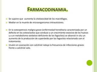 FARMACODINAMIA.


Se supone que aumenta la citotoxicidad de los macrófagos.



Mediar en la muerte de microorganismos intracelulares.



En la osteopetrosis maligna grave (enfermedad hereditaria caracterizada por un
defecto en los osteoclastos que conduce a un crecimiento excesivo de los huesos
y a un metabolismo oxidativo deficiente de los fagocitos) se observó in situ un
aumento de la producción de superóxido por los fagocitos relacionado con el
tratamiento.



Imukin en asociación con calcitriol redujo la frecuencia de infecciones graves
frente a calcitriol solo.

 
