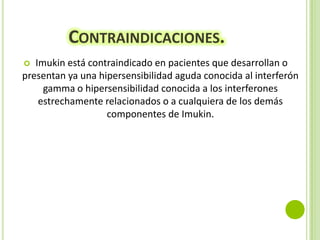 CONTRAINDICACIONES.
Imukin está contraindicado en pacientes que desarrollan o
presentan ya una hipersensibilidad aguda conocida al interferón
gamma o hipersensibilidad conocida a los interferones
estrechamente relacionados o a cualquiera de los demás
componentes de Imukin.


 