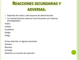 REACCIONES SECUNDARIAS Y
ADVERSAS.
Depende de la dosis y del esquema de administración.
 Los acontecimientos adversos más frecuentes son síntomas
pseudogripales:
Fiebre.
Cefalea
Escalofríos
Malgia
Fatiga.


Se han descrito, en algunos pacientes:
Vómitos.
Náuseas.
Artralgia.
Molestias en el punto de inyección.

 