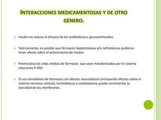 INTERACCIONES MEDICAMENTOSAS Y DE OTRO
GENERO.


Imukin no reduce la eficacia de los antibióticos o glucocorticoides.



Teóricamente, es posible que fármacos hepatotóxicos y/o nefrotóxicos pudieran
tener efecto sobre el aclaramiento de Imukin.



Potencializa las vidas medias de fármacos que sean metabolizados por el sistema
citocromo P-450.



El uso simultáneo de fármacos con efectos neurotóxicos (incluyendo efectos sobre el
sistema nervioso central), hemotóxicos o cardiotóxicos puede incrementar la
toxicidad de los interferones.

 