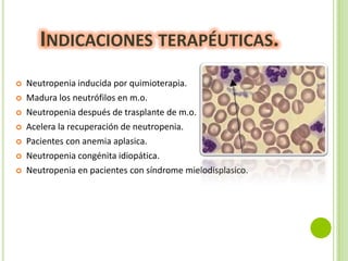 INDICACIONES TERAPÉUTICAS.








Neutropenia inducida por quimioterapia.
Madura los neutrófilos en m.o.
Neutropenia después de trasplante de m.o.
Acelera la recuperación de neutropenia.
Pacientes con anemia aplasica.
Neutropenia congénita idiopática.
Neutropenia en pacientes con síndrome mielodisplasico.

 