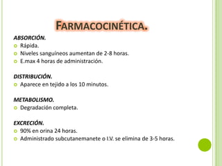FARMACOCINÉTICA.
ABSORCIÓN.
 Rápida.
 Niveles sanguíneos aumentan de 2-8 horas.
 E.max 4 horas de administración.
DISTRIBUCIÓN.
 Aparece en tejido a los 10 minutos.
METABOLISMO.
 Degradación completa.
EXCRECIÓN.
 90% en orina 24 horas.
 Administrado subcutanemanete o I.V. se elimina de 3-5 horas.

 