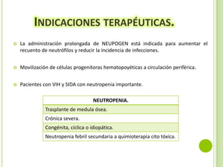 INDICACIONES TERAPÉUTICAS.


La administración prolongada de NEUPOGEN está indicada para aumentar el
recuento de neutrófilos y reducir la incidencia de infecciones.



Movilización de células progenitoras hematopoyéticas a circulación periférica.



Pacientes con VIH y SIDA con neutropenia importante.
NEUTROPENIA.
Trasplante de medula ósea.
Crónica severa.
Congénita, cíclica o idiopática.
Neutropenia febril secundaria a quimioterapia cito tóxica.

 
