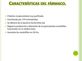 CARACTERÍSTICAS DEL FÁRMACO.







Proteína no glucosilada muy purificada.
Constituida por 175 aminoácidos.
Se obtiene de la bacteria Escherichia coli.
Regula la producción y liberación de los granulocitos neutrófilos
funcionales en la médula ósea.
Aumenta los neutrófilos en 24 hrs.

 