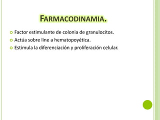 FARMACODINAMIA.
Factor estimulante de colonia de granulocitos.
 Actúa sobre line a hematopoyética.
 Estimula la diferenciación y proliferación celular.


 