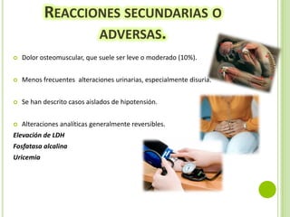 REACCIONES SECUNDARIAS O
ADVERSAS.


Dolor osteomuscular, que suele ser leve o moderado (10%).



Menos frecuentes alteraciones urinarias, especialmente disuria.



Se han descrito casos aislados de hipotensión.



Alteraciones analíticas generalmente reversibles.

Elevación de LDH
Fosfatasa alcalina
Uricemia

 