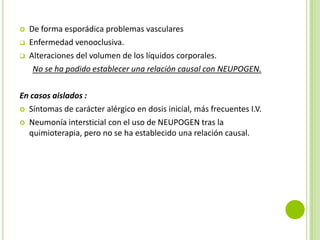 



De forma esporádica problemas vasculares
Enfermedad venooclusiva.
Alteraciones del volumen de los líquidos corporales.
No se ha podido establecer una relación causal con NEUPOGEN.

En casos aislados :
 Síntomas de carácter alérgico en dosis inicial, más frecuentes I.V.
 Neumonía intersticial con el uso de NEUPOGEN tras la
quimioterapia, pero no se ha establecido una relación causal.

 