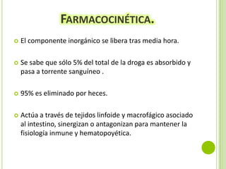 FARMACOCINÉTICA.


El componente inorgánico se libera tras media hora.



Se sabe que sólo 5% del total de la droga es absorbido y
pasa a torrente sanguíneo .



95% es eliminado por heces.



Actúa a través de tejidos linfoide y macrofágico asociado
al intestino, sinergizan o antagonizan para mantener la
fisiología inmune y hematopoyética.

 