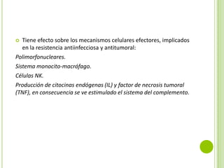 Tiene efecto sobre los mecanismos celulares efectores, implicados
en la resistencia antiinfecciosa y antitumoral:
Polimorfonucleares.
Sistema monocito-macrófago.
Células NK.
Producción de citocinas endógenas (IL) y factor de necrosis tumoral
(TNF), en consecuencia se ve estimulado el sistema del complemento.


 