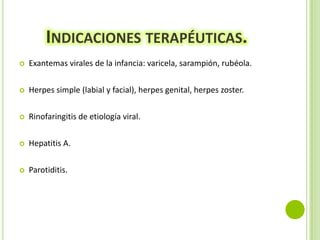 INDICACIONES TERAPÉUTICAS.


Exantemas virales de la infancia: varicela, sarampión, rubéola.



Herpes simple (labial y facial), herpes genital, herpes zoster.



Rinofaringitis de etiología viral.



Hepatitis A.



Parotiditis.

 