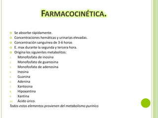 FARMACOCINÉTICA.
Se absorbe rápidamente.
 Concentraciones hemáticas y urinarias elevadas.
 Concentración sanguínea de 3-6 horas
 E. max durante la segunda y tercera hora.
 Origina los siguientes metabolitos:
1.
Monofosfato de inosina
2.
Monofosfato de guanosina
3.
Monofosfato de adenosina
4.
Inosina
5.
Guanina
6.
Adenina
7.
Xantosina
8.
Hipoxantina
9.
Xantina
10.
Ácido úrico.
Todos estos elementos provienen del metabolismo purínico


 