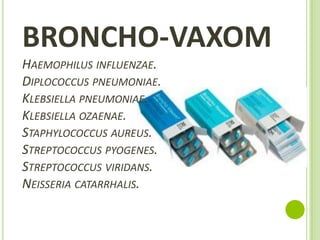 BRONCHO-VAXOM
HAEMOPHILUS INFLUENZAE.
DIPLOCOCCUS PNEUMONIAE.
KLEBSIELLA PNEUMONIAE.
KLEBSIELLA OZAENAE.
STAPHYLOCOCCUS AUREUS.
STREPTOCOCCUS PYOGENES.
STREPTOCOCCUS VIRIDANS.
NEISSERIA CATARRHALIS.

 