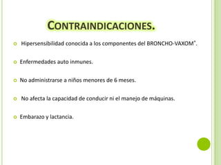CONTRAINDICACIONES.


Hipersensibilidad conocida a los componentes del BRONCHO-VAXOM®.



Enfermedades auto inmunes.



No administrarse a niños menores de 6 meses.





No afecta la capacidad de conducir ni el manejo de máquinas.
Embarazo y lactancia.

 