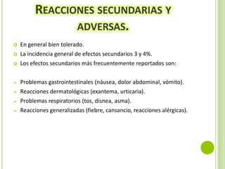 REACCIONES SECUNDARIAS Y
ADVERSAS.









En general bien tolerado.
La incidencia general de efectos secundarios 3 y 4%.
Los efectos secundarios más frecuentemente reportados son:
Problemas gastrointestinales (náusea, dolor abdominal, vómito).
Reacciones dermatológicas (exantema, urticaria).
Problemas respiratorios (tos, disnea, asma).
Reacciones generalizadas (fiebre, cansancio, reacciones alérgicas).

 