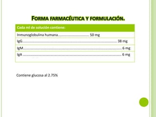FORMA FARMACÉUTICA Y FORMULACIÓN.
Cada ml de solución contiene:
Inmunoglobulina humana................................ 50 mg
IgG................................................................................................. 38 mg
IgM..................................................................................................... 6 mg
IgA ..................................................................................................... 6 mg

Contiene glucosa al 2.75%

 