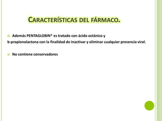CARACTERÍSTICAS DEL FÁRMACO.


Además PENTAGLOBIN* es tratado con ácido octánico y

b-propionolactona con la finalidad de inactivar y eliminar cualquier presencia viral.


No contiene conservadores

 