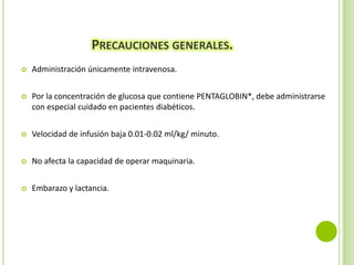 PRECAUCIONES GENERALES.


Administración únicamente intravenosa.



Por la concentración de glucosa que contiene PENTAGLOBIN*, debe administrarse
con especial cuidado en pacientes diabéticos.



Velocidad de infusión baja 0.01-0.02 ml/kg/ minuto.



No afecta la capacidad de operar maquinaria.



Embarazo y lactancia.

 