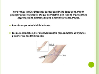 Rara vez las inmunoglobulinas pueden causar una caída en la presión
arterial y en casos aislados, choque anafiláctico, aún cuando el paciente no
haya mostrado hipersensibilidad a administraciones previas.


Reacciones por velocidad de infusión.



Los pacientes deberán ser observados por lo menos durante 20 minutos
posteriores a la administración.

 