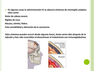

En algunos casos la administración IV se observa síntomas de meningitis aséptica
tales como:

Dolor de cabeza severo
Rigidez de nuca
Náusea, vómito, fiebre.
Foto sensibilidad y alteración de la conciencia.
Tales síntomas pueden ocurrir desde algunas horas, hasta varios días después de la
infusión y han sido reversibles al discontinuar el tratamiento con inmunoglobulinas.

 