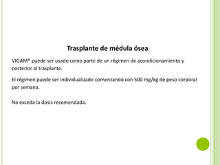 Trasplante de médula ósea:
VIGAM® puede ser usado como parte de un régimen de acondicionamiento y
posterior al trasplante.
El régimen puede ser individualizado comenzando con 500 mg/kg de peso corporal
por semana.
No exceda la dosis recomendada.

 