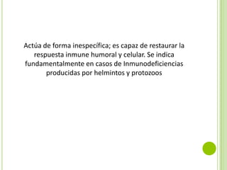 Actúa de forma inespecífica; es capaz de restaurar la
respuesta inmune humoral y celular. Se indica
fundamentalmente en casos de Inmunodeficiencias
producidas por helmintos y protozoos

 