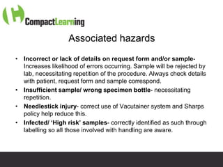 Associated hazards
• Incorrect or lack of details on request form and/or sample-
  Increases likelihood of errors occurring. Sample will be rejected by
  lab, necessitating repetition of the procedure. Always check details
  with patient, request form and sample correspond.
• Insufficient sample/ wrong specimen bottle- necessitating
  repetition.
• Needlestick injury- correct use of Vacutainer system and Sharps
  policy help reduce this.
• Infected/ ‘High risk’ samples- correctly identified as such through
  labelling so all those involved with handling are aware.



                       TI CMPP:CANNU&VENE 0019/09
 