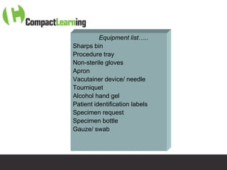 Equipment list…..
Sharps bin
Procedure tray
Non-sterile gloves
Apron
Vacutainer device/ needle
Tourniquet
Alcohol hand gel
Patient identification labels
Specimen request
Specimen bottle
Gauze/ swab



  TI CMPP:CANNU&VENE 0019/09
 
