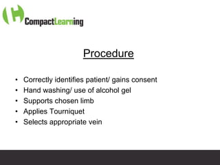 Procedure

•   Correctly identifies patient/ gains consent
•   Hand washing/ use of alcohol gel
•   Supports chosen limb
•   Applies Tourniquet
•   Selects appropriate vein



                     TI CMPP:CANNU&VENE 0019/09
 
