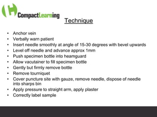 Technique

• Anchor vein
• Verbally warn patient
• Insert needle smoothly at angle of 15-30 degrees with bevel upwards
• Level off needle and advance approx 1mm
• Push specimen bottle into heamguard
• Allow vacutainer to fill specimen bottle
• Gently but firmly remove bottle
• Remove tourniquet
• Cover puncture site with gauze, remove needle, dispose of needle
  into sharps bin
• Apply pressure to straight arm, apply plaster
• Correctly label sample


                       TI CMPP:CANNU&VENE 0019/09
 