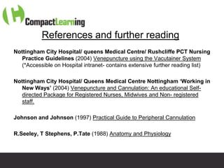 References and further reading
Nottingham City Hospital/ queens Medical Centre/ Rushcliffe PCT Nursing
   Practice Guidelines (2004) Venepuncture using the Vacutainer System
   (*Accessible on Hospital intranet- contains extensive further reading list)

Nottingham City Hospital/ Queens Medical Centre Nottingham ‘Working in
   New Ways’ (2004) Venepuncture and Cannulation: An educational Self-
   directed Package for Registered Nurses, Midwives and Non- registered
   staff.

Johnson and Johnson (1997) Practical Guide to Peripheral Cannulation

R.Seeley, T Stephens, P.Tate (1988) Anatomy and Physiology



                         TI CMPP:CANNU&VENE 0019/09
 
