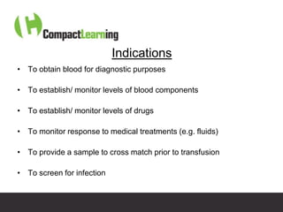 Indications
• To obtain blood for diagnostic purposes

• To establish/ monitor levels of blood components

• To establish/ monitor levels of drugs

• To monitor response to medical treatments (e.g. fluids)

• To provide a sample to cross match prior to transfusion

• To screen for infection


                       TI CMPP:CANNU&VENE 0019/09
 