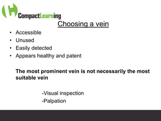 Choosing a vein
•   Accessible
•   Unused
•   Easily detected
•   Appears healthy and patent

    The most prominent vein is not necessarily the most
    suitable vein

              -Visual inspection
              -Palpation

                    TI CMPP:CANNU&VENE 0019/09
 