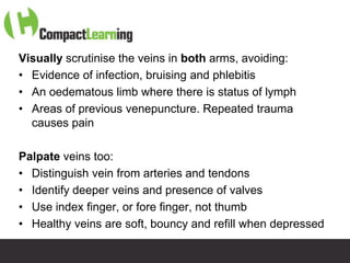 Visually scrutinise the veins in both arms, avoiding:
• Evidence of infection, bruising and phlebitis
• An oedematous limb where there is status of lymph
• Areas of previous venepuncture. Repeated trauma
  causes pain

Palpate veins too:
• Distinguish vein from arteries and tendons
• Identify deeper veins and presence of valves
• Use index finger, or fore finger, not thumb
• Healthy veins are soft, bouncy and refill when depressed
                   TI CMPP:CANNU&VENE 0019/09
 