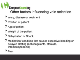 Other factors influencing vein selection
? Injury, disease or treatment
? Position of patient
? Age of patient
? Weight of the patient
? Dehydration or Shock
? Medication/ condition that causes excessive bleeding or
  delayed clotting (anticoagulants, steroids,
  thrombocytopenia)
? Fear
                   TI CMPP:CANNU&VENE 0019/09
 