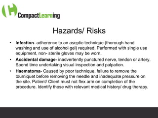 Hazards/ Risks
• Infection- adherence to an aseptic technique (thorough hand
  washing and use of alcohol gel) required. Performed with single use
  equipment, non- sterile gloves may be worn.
• Accidental damage- inadvertently punctured nerve, tendon or artery.
  Spend time undertaking visual inspection and palpation.
• Haematoma- Caused by poor technique, failure to remove the
  tourniquet before removing the needle and inadequate pressure on
  the site. Patient/ Client must not flex arm on completion of the
  procedure. Identify those with relevant medical history/ drug therapy.




                       TI CMPP:CANNU&VENE 0019/09
 