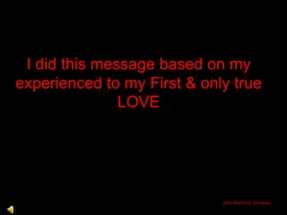 I did this message based on my experienced to my First & only true LOVE John Marlon U. Enriquez 