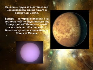 Венера — друга за відстанню від Сонця планета, майже такого ж розміру, як Земля. Венера — внутрішня планета, і на земному небі не віддаляється від Сонця далі 48°. Венера — третій за яскравістю об'єкт на небі; її блиск поступається лише блиску Сонця та Місяця. 