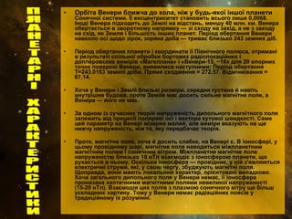 Орбіта Венери ближча до кола, ніж у будь-якої іншої планети  Сонячної системи. Її ексцентриситет становить всього лише 0,0068. Іноді Венера підходить до Землі на відстань, меншу 40 млн. км. Венера обертається в зворотному напрямку — зі сходу на захід, а не з заходу на схід, як Земля і більшість інших планет. Період обертання Венери навколо осі щодо зірок, зоряна доба — триває близько 243 земних діб. Період обертання планети і координати її Північного полюса, отримані в результаті спільної обробки бортових радіолокаційних і доплеровских вимірів «Магеллана» і «Венери-15, −16» для 20 опорних точок поверхні Венери, виявилися наступними: Період обертання Т=243.0183 земної доби. Пряме сходження = 272.57. Відмінювання = 67.14. Хоча у Венери і Землі близькі розміри, середня густина й навіть внутрішня будова, проте Земля має досить сильне магнітне поле, а Венера — його не має. За одною із сучасних теорій напруженість дипольного магнітного поля залежить від прецесії полярної осі і вектора кутової швидкості. Саме цей параметр на Венері мізерно малий, але виміри вказують на ще нижчу напруженість, ніж та, яку передбачає теорія. Проте, магнітне поле, хоча й досить слабке, на Венері є. В іоносфері, у цьому провідному шарі, магнітне поле наводиться міжпланетним магнітним полем і сонячним вітром. Міжпланетне магнітне поле напруженістю близько 10 нТл взаємодіє з іоносферою планети, що рухається в ньому. Оскільки іоносфера — провідник, у ній з'являються електричні струми, які, у свою чергу, збуджують магнітні поля. Щоправда, вони мають локальний характер, орієнтовані випадково. Хоча загального дипольного поля у Венери немає, її іоносфера пронизана хаотичними магнітними полями невеликої напруженості (15-20 нТл). Взаємодія цих полів з плазмою сонячного вітру ще більш ускладнює картину. Тому у Венери немає радіаційних поясів у традиційному їх розумінні. ПЛАНЕТАРНІ ХАРАКТЕРИСТИКИ 